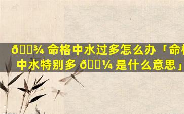 🌾 命格中水过多怎么办「命格中水特别多 🌼 是什么意思」